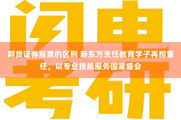 期货证券股票的区别 新东方烹饪教育学子再担重任，以专业技能服务国家盛会