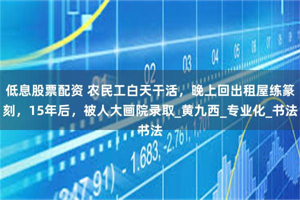 低息股票配资 农民工白天干活，晚上回出租屋练篆刻，15年后，被人大画院录取_黄九西_专业化_书法