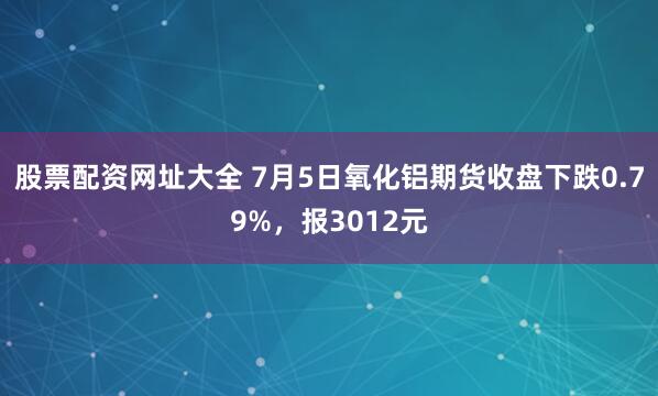 股票配资网址大全 7月5日氧化铝期货收盘下跌0.79%，报3012元