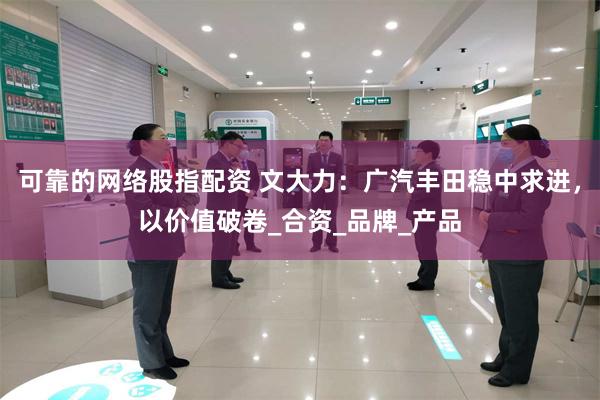 可靠的网络股指配资 文大力：广汽丰田稳中求进，以价值破卷_合资_品牌_产品